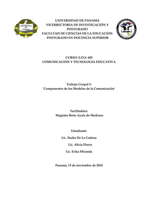 UNIVERSIDAD DE PANAMÁ
VICERRECTORIA DE INVESTIGACIÓN Y
POSTGRADO
FACULTAD DE CIENCIAS DE LA EDUCACIÓN
POSTGRADO EN DOCENCIA SUPERIOR
CURSO: E.D.S. 605
COMUNICACIÓN Y TECNOLOGÍA EDUCATIVA
Trabajo Grupal 1:
¨Componentes de los Modelos de la Comunicación¨
Facilitadora:
Magister Berta Ayala de Medrano
Estudiante:
Lic. Nadia De La Cadena
Lic. Alicia Florez
Lic. Erika Miranda
Panamá, 13 de noviembre de 2010
 