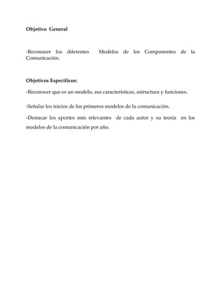 Objetivo General
-Reconocer los diferentes Modelos de los Componentes de la
Comunicación.
Objetivos Específicos:
-Reconocer que es un modelo, sus características, estructura y funciones.
-Señalar los inicios de los primeros modelos de la comunicación.
-Destacar los aportes más relevantes de cada autor y su teoría en los
modelos de la comunicación por año.
 