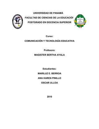 UNIVERSIDAD DE PANAMÁ
FACULTAD DE CIENCIAS DE LA EDUCACIÓN
POSTGRADO EN DOCENCIA SUPERIOR
Curso:
COMUNICACIÓN Y TECNOLOGÍA EDUCATIVA
Profesora:
MAGISTER BERTHA AYALA
Estudiantes:
MARILUZ E. BERROA
ANA KAREN PINILLO
OSCAR ULLOA
2010
 