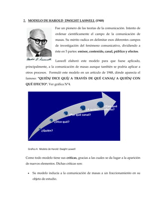 2. MODELO DE HAROLD DWIGHT LASWELL (1948)
Fue un pionero de las teorías de la comunicación. Intento de
ordenar científicamente el campo de la comunicación de
masas. Su mérito radica en delimitar esos diferentes campos
de investigación del fenómeno comunicativo, dividiendo a
éste en 5 partes: emisor, contenido, canal, público y efectos.
Laswell elaboró este modelo para que fuese aplicado,
principalmente, a la comunicación de masas aunque también se podría aplicar a
otros procesos. Formuló este modelo en un artículo de 1948, dónde aparecía el
famoso: "QUIÉN/ DICE QUÉ/ A TRAVÉS DE QUÉ CANAL/ A QUIÉN/ CON
QUÉ EFECTO". Ver gráfica N°4.
Grafica 4. Modelo de Harold Dwight Laswell
Como todo modelo tiene sus críticas, gracias a las cuales se da lugar a la aparición
de nuevos elementos. Dichas críticas son:
 Su modelo inducía a la comunicación de masas a un fraccionamiento en su
objeto de estudio.
 