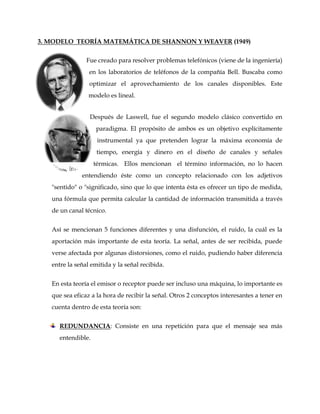 3. MODELO TEORÍA MATEMÁTICA DE SHANNON Y WEAVER (1949)
Fue creado para resolver problemas telefónicos (viene de la ingeniería)
en los laboratorios de teléfonos de la compañía Bell. Buscaba como
optimizar el aprovechamiento de los canales disponibles. Este
modelo es lineal.
Después de Laswell, fue el segundo modelo clásico convertido en
paradigma. El propósito de ambos es un objetivo explícitamente
instrumental ya que pretenden lograr la máxima economía de
tiempo, energía y dinero en el diseño de canales y señales
térmicas. Ellos mencionan el término información, no lo hacen
entendiendo éste como un concepto relacionado con los adjetivos
"sentido" o "significado, sino que lo que intenta ésta es ofrecer un tipo de medida,
una fórmula que permita calcular la cantidad de información transmitida a través
de un canal técnico.
Así se mencionan 5 funciones diferentes y una disfunción, el ruido, la cuál es la
aportación más importante de esta teoría. La señal, antes de ser recibida, puede
verse afectada por algunas distorsiones, como el ruido, pudiendo haber diferencia
entre la señal emitida y la señal recibida.
En esta teoría el emisor o receptor puede ser incluso una máquina, lo importante es
que sea eficaz a la hora de recibir la señal. Otros 2 conceptos interesantes a tener en
cuenta dentro de esta teoría son:
REDUNDANCIA: Consiste en una repetición para que el mensaje sea más
entendible.
 