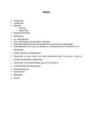 ÍNDICE
 Introducción
 Justificación
 Objetivos
o General
o Específicos
 Aspectos Generales
 Definiciones:
 La metacognición
 Tres dimensiones para aprender a aprender
 Estrategias Didácticas para el desarrollo de la autonomía del aprendizaje
 Potencialidades de la guía de estudio en el desarrollo de la autonomía en el
aprendizaje
 ¿Cómo aprender a desaprender?
 Conocerme un poco más y con este conocimiento abrir el camino a iniciar el
proceso de aprender y desaprender
 ¿Qué hacer con los aprendizajes que ya no me sirven?
 La Difícil libertad de Desaprender
 Recomendaciones
 Conclusiones
 Bibliografía
 Anexos
 