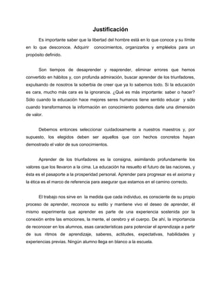 Justificación
Es importante saber que la libertad del hombre está en lo que conoce y su límite
en lo que desconoce. Adquirir conocimientos, organizarlos y empléelos para un
propósito definido.
Son tiempos de desaprender y reaprender, eliminar errores que hemos
convertido en hábitos y, con profunda admiración, buscar aprender de los triunfadores,
expulsando de nosotros la soberbia de creer que ya lo sabemos todo. Si la educación
es cara, mucho más cara es la ignorancia. ¿Qué es más importante: saber o hacer?
Sólo cuando la educación hace mejores seres humanos tiene sentido educar y sólo
cuando transformamos la información en conocimiento podemos darle una dimensión
de valor.
Debemos entonces seleccionar cuidadosamente a nuestros maestros y, por
supuesto, los elegidos deben ser aquellos que con hechos concretos hayan
demostrado el valor de sus conocimientos.
Aprender de los triunfadores es la consigna, asimilando profundamente los
valores que los llevaron a la cima. La educación ha resuelto el futuro de las naciones, y
ésta es el pasaporte a la prosperidad personal. Aprender para progresar es el axioma y
la ética es el marco de referencia para asegurar que estamos en el camino correcto.
El trabajo nos sirve en la medida que cada individuo, es consciente de su propio
proceso de aprender, reconoce su estilo y mantiene vivo el deseo de aprender, él
mismo experimenta que aprender es parte de una experiencia sostenida por la
conexión entre las emociones, la mente, el cerebro y el cuerpo. De ahí, la importancia
de reconocer en los alumnos, esas características para potenciar el aprendizaje a partir
de sus ritmos de aprendizaje, saberes, actitudes, expectativas, habilidades y
experiencias previas. Ningún alumno llega en blanco a la escuela.
 