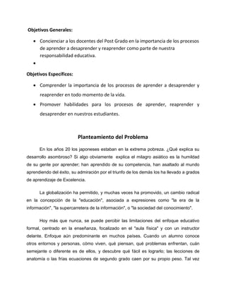 Objetivos Generales:
 Concienciar a los docentes del Post Grado en la importancia de los procesos
de aprender a desaprender y reaprender como parte de nuestra
responsabilidad educativa.

Objetivos Específicos:
 Comprender la importancia de los procesos de aprender a desaprender y
reaprender en todo momento de la vida.
 Promover habilidades para los procesos de aprender, reaprender y
desaprender en nuestros estudiantes.
Planteamiento del Problema
En los años 20 los japoneses estaban en la extrema pobreza. ¿Qué explica su
desarrollo asombroso? Si algo obviamente explica el milagro asiático es la humildad
de su gente por aprender; han aprendido de su competencia, han asaltado al mundo
aprendiendo del éxito, su admiración por el triunfo de los demás los ha llevado a grados
de aprendizaje de Excelencia.
La globalización ha permitido, y muchas veces ha promovido, un cambio radical
en la concepción de la "educación", asociada a expresiones como "la era de la
información", "la supercarretera de la información", o "la sociedad del conocimiento".
Hoy más que nunca, se puede percibir las limitaciones del enfoque educativo
formal, centrado en la enseñanza, focalizado en el "aula física" y con un instructor
delante. Enfoque aún predominante en muchos países. Cuando un alumno conoce
otros entornos y personas, cómo viven, qué piensan, qué problemas enfrentan, cuán
semejante o diferente es de ellos, y descubre qué fácil es lograrlo; las lecciones de
anatomía o las frías ecuaciones de segundo grado caen por su propio peso. Tal vez
 