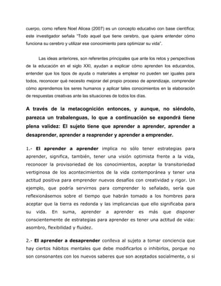 cuerpo, como refiere Noel Alicea (2007) es un concepto educativo con base científica;
este investigador señala “Todo aquel que tiene cerebro, que quiere entender cómo
funciona su cerebro y utilizar ese conocimiento para optimizar su vida”.
Las ideas anteriores, son referentes principales que ante los retos y perspectivas
de la educación en el siglo XXI, ayudan a explicar cómo aprenden los educandos,
entender que los tipos de ayuda o materiales a emplear no pueden ser iguales para
todos, reconocer qué necesito mejorar del propio proceso de aprendizaje, comprender
cómo aprendemos los seres humanos y aplicar tales conocimientos en la elaboración
de respuestas creativas ante las situaciones de todos los días.
A través de la metacognición entonces, y aunque, no siéndolo,
parezca un trabalenguas, lo que a continuación se expondrá tiene
plena validez: El sujeto tiene que aprender a aprender, aprender a
desaprender, aprender a reaprender y aprender a emprender.
1.- El aprender a aprender implica no sólo tener estrategias para
aprender, significa, también, tener una visión optimista frente a la vida,
reconocer la provisoriedad de los conocimientos, aceptar la transitoriedad
vertiginosa de los acontecimientos de la vida contemporánea y tener una
actitud positiva para emprender nuevos desafíos con creatividad y rigor. Un
ejemplo, que podría servirnos para comprender lo señalado, sería que
reflexionásemos sobre el tiempo que habrán tomado a los hombres para
aceptar que la tierra es redonda y las implicancias que ello significaba para
su vida. En suma, aprender a aprender es más que disponer
conscientemente de estrategias para aprender es tener una actitud de vida:
asombro, flexibilidad y fluidez.
2.- El aprender a desaprender conlleva al sujeto a tomar conciencia que
hay ciertos hábitos mentales que debe modificarlos o inhibirlos, porque no
son consonantes con los nuevos saberes que son aceptados socialmente, o si
 