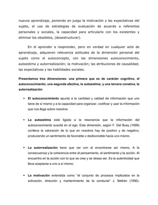 nuevos aprendizaje, poniendo en juego la motivación y las expectativas del
sujeto, el uso de estrategias de evaluación de acuerdo a referentes
personales y sociales, la capacidad para articularlo con los existentes y
eliminar los obsoletos, (desestructurar).
En el aprender a reaprender, pero en verdad en cualquier acto de
aprendizaje, adquieren relevancia actitudes de la dimensión personal del
sujeto como el autoconcepto, con las dimensiones autoconocimiento,
autoestima y autorrealización; la motivación; las atribuciones de causalidad;
las expectativas y las habilidades sociales.
Presentamos tres dimensiones: una primera que es de carácter cognitivo, el
autoconocimiento; una segunda afectiva, la autoestima; y una tercera conativa, la
autorrealización
 El autoconocimiento apunta a la cantidad y calidad de información que uno
tiene de sí mismo y a la capacidad para organizar, codificar y usar la información
que nos llega sobre nosotros
 La autoestima está ligada a la resonancia que la información del
autoconocimiento suscita en el ego. Esta dimensión, según F. Del Buey (1999)
conlleva la valoración de lo que en nosotros hay de positivo y de negativo,
produciendo un sentimiento de favorable o desfavorable hacia uno mismo.
 La autorrealización tiene que ver con el encontrarse así mismo. A la
consecuencia y la coherencia entre el pensamiento, el sentimiento y la acción. Al
encuentro en la acción con lo que se cree y se desea ser. Es la autenticidad que
lleva aceptarse a uno a sí mismo.
 La motivación entendida como "el conjunto de procesos implicados en la
activación, dirección y mantenimiento de la conducta" J. Beltrán (1990).
 