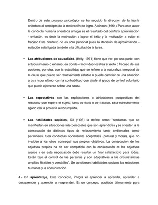 Dentro de este proceso psicológico se ha seguido la dirección de la teoría
orientada al concepto de la motivación de logro, Atkinson (1964). Para este autor
la conducta humana orientada al logro es el resultado del conflicto aproximación
- evitación, es decir la motivación a lograr el éxito y la motivación a evitar el
fracaso Este conflicto no es sólo personal pues la decisión de aproximación -
evitación está ligada también a la dificultad de la tarea.
 Las atribuciones de causalidad, (Kelly, 1971) tiene que ver, por una parte, con
el locus interno o externo, en donde el individuo localiza el éxito o fracaso de sus
acciones, por otra, con la estabilidad que se refiere a la naturaleza temporal de
la causa que puede ser relativamente estable o puede cambiar de una situación
a otra y por último, con la contrabilidad que alude al grado de control voluntario
que puede ejercerse sobre una causa.
 Las expectativas son las explicaciones o atribuciones prospectivas del
resultado que espera el sujeto, tanto de éxito o de fracaso. Está estrechamente
ligado con la profecía autocumplida.
 Las habilidades sociales, Gil (1993) la define como "conductas que se
manifiestan en situaciones interpersonales que son aprendidas y se orientan a la
consecución de distintos tipos de reforzamiento tanto ambientales como
personales. Son conductas socialmente aceptables (cultural y moral), que no
impiden a los otros conseguir sus propios objetivos. La consecución de los
objetivos propios ha de ser compatible con la consecución de los objetivos
ajenos y en esta negociación debe resultar un final satisfactorio para todos.
Están bajo el control de las personas y son adaptativas a las circunstancias
amplias, flexibles y versátiles". Se consideran habilidades sociales las relaciones
humanas y la comunicación.
4.- En aprendizaje, Este concepto, integra el aprender a aprender, aprender a
desaprender y aprender a reaprender. Es un concepto acuñado últimamente para
 