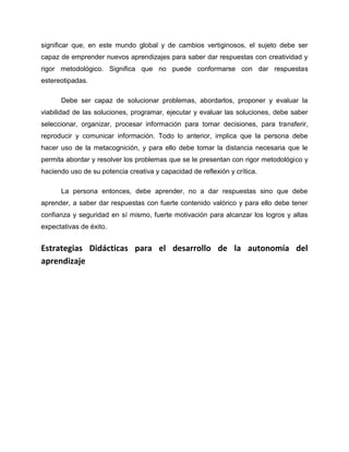 significar que, en este mundo global y de cambios vertiginosos, el sujeto debe ser
capaz de emprender nuevos aprendizajes para saber dar respuestas con creatividad y
rigor metodológico. Significa que no puede conformarse con dar respuestas
estereotipadas.
Debe ser capaz de solucionar problemas, abordarlos, proponer y evaluar la
viabilidad de las soluciones, programar, ejecutar y evaluar las soluciones, debe saber
seleccionar, organizar, procesar información para tomar decisiones, para transferir,
reproducir y comunicar información. Todo lo anterior, implica que la persona debe
hacer uso de la metacognición, y para ello debe tomar la distancia necesaria que le
permita abordar y resolver los problemas que se le presentan con rigor metodológico y
haciendo uso de su potencia creativa y capacidad de reflexión y crítica.
La persona entonces, debe aprender, no a dar respuestas sino que debe
aprender, a saber dar respuestas con fuerte contenido valórico y para ello debe tener
confianza y seguridad en sí mismo, fuerte motivación para alcanzar los logros y altas
expectativas de éxito.
Estrategias Didácticas para el desarrollo de la autonomía del
aprendizaje
 