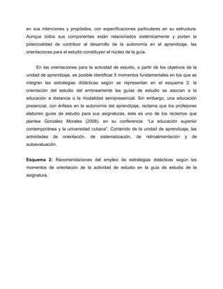 en sus intenciones y propósitos, con especificaciones particulares en su estructura.
Aunque todos sus componentes están relacionados sistémicamente y portan la
potencialidad de contribuir al desarrollo de la autonomía en el aprendizaje, las
orientaciones para el estudio constituyen el núcleo de la guía.
En las orientaciones para la actividad de estudio, a partir de los objetivos de la
unidad de aprendizaje, es posible identificar 5 momentos fundamentales en los que se
integran las estrategias didácticas según se representan en el esquema 2: la
orientación del estudio del erróneamente las guías de estudio se asocian a la
educación a distancia o la modalidad semipresencial. Sin embargo, una educación
presencial, con énfasis en la autonomía del aprendizaje, reclama que los profesores
elaboren guías de estudio para sus asignaturas, este es uno de los reclamos que
plantea González Morales (2008), en su conferencia: “La educación superior
contemporánea y la universidad cubana”. Contenido de la unidad de aprendizaje, las
actividades de orientación, de sistematización, de retroalimentación y de
autoevaluación.
Esquema 2: Recomendaciones del empleo de estrategias didácticas según los
momentos de orientación de la actividad de estudio en la guía de estudio de la
asignatura.
 