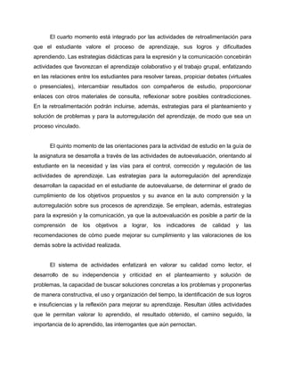 El cuarto momento está integrado por las actividades de retroalimentación para
que el estudiante valore el proceso de aprendizaje, sus logros y dificultades
aprendiendo. Las estrategias didácticas para la expresión y la comunicación concebirán
actividades que favorezcan el aprendizaje colaborativo y el trabajo grupal, enfatizando
en las relaciones entre los estudiantes para resolver tareas, propiciar debates (virtuales
o presenciales), intercambiar resultados con compañeros de estudio, proporcionar
enlaces con otros materiales de consulta, reflexionar sobre posibles contradicciones.
En la retroalimentación podrán incluirse, además, estrategias para el planteamiento y
solución de problemas y para la autorregulación del aprendizaje, de modo que sea un
proceso vinculado.
El quinto momento de las orientaciones para la actividad de estudio en la guía de
la asignatura se desarrolla a través de las actividades de autoevaluación, orientando al
estudiante en la necesidad y las vías para el control, corrección y regulación de las
actividades de aprendizaje. Las estrategias para la autorregulación del aprendizaje
desarrollan la capacidad en el estudiante de autoevaluarse, de determinar el grado de
cumplimiento de los objetivos propuestos y su avance en la auto comprensión y la
autorregulación sobre sus procesos de aprendizaje. Se emplean, además, estrategias
para la expresión y la comunicación, ya que la autoevaluación es posible a partir de la
comprensión de los objetivos a lograr, los indicadores de calidad y las
recomendaciones de cómo puede mejorar su cumplimiento y las valoraciones de los
demás sobre la actividad realizada.
El sistema de actividades enfatizará en valorar su calidad como lector, el
desarrollo de su independencia y criticidad en el planteamiento y solución de
problemas, la capacidad de buscar soluciones concretas a los problemas y proponerlas
de manera constructiva, el uso y organización del tiempo, la identificación de sus logros
e insuficiencias y la reflexión para mejorar su aprendizaje. Resultan útiles actividades
que le permitan valorar lo aprendido, el resultado obtenido, el camino seguido, la
importancia de lo aprendido, las interrogantes que aún pernoctan.
 