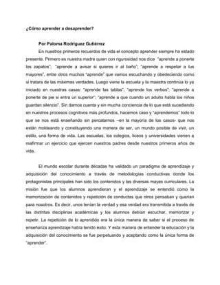 ¿Cómo aprender a desaprender?
Por Paloma Rodríguez Gutiérrez
En nuestros primeros recuerdos de vida el concepto aprender siempre ha estado
presente. Primero es nuestra madre quien con rigurosidad nos dice “aprende a ponerte
los zapatos”; “aprende a avisar si quieres ir al baño”; “aprende a respetar a tus
mayores”, entre otros muchos “aprende” que vamos escuchando y obedeciendo como
si tratara de las máximas verdades. Luego viene la escuela y la maestra continúa lo ya
iniciado en nuestras casas: “aprende las tablas”, “aprende los verbos”; “aprende a
ponerte de pie si entra un superior”; “aprende a que cuando un adulto habla los niños
guardan silencio”. Sin darnos cuenta y sin mucha conciencia de lo que está sucediendo
en nuestros procesos cognitivos más profundos, hacemos caso y “aprendemos” todo lo
que se nos está enseñando sin percatarnos –en la mayoría de los casos- que nos
están moldeando y constituyendo una manera de ser, un mundo posible de vivir, un
estilo, una forma de vida. Las escuelas, los colegios, liceos y universidades vienen a
reafirmar un ejercicio que ejercen nuestros padres desde nuestros primeros años de
vida.
El mundo escolar durante décadas ha validado un paradigma de aprendizaje y
adquisición del conocimiento a través de metodologías conductivas donde los
protagonistas principales han sido los contenidos y las diversas mayas curriculares. La
misión fue que los alumnos aprendieran y el aprendizaje se entendió como la
memorización de contenidos y repetición de conductas que otros pensaban y querían
para nosotros. Es decir, unos tenían la verdad y esa verdad era transmitida a través de
las distintas disciplinas académicas y los alumnos debían escuchar, memorizar y
repetir. La repetición de lo aprendido era la única manera de saber si el proceso de
enseñanza aprendizaje había tenido éxito. Y esta manera de entender la educación y la
adquisición del conocimiento se fue perpetuando y aceptando como la única forma de
“aprender”.
 