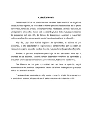 Conclusiones
Debemos reconocer las potencialidades naturales de los alumnos, las exigencias
socioculturales vigentes, la necesidad de formar personas responsables de su propio
aprendizaje, reflexivas, críticas, con conocimientos, habilidades, valores y actitudes, es
un imperativo. En nuestras manos está el presente y futuro de las nuevas generaciones
de ciudadanos del siglo XXI. Es tiempo de desaprender, aprender y reaprender.
realimentar el sentido que para cada uno de los educadores tiene la educación.
Hoy día, urge crear nuevos espacios de aprendizaje, la escuela es por
excelencia, el sitio socializador de experiencias y conocimientos; por esa razón, es
necesario incorporar a nuestra práctica docente, nuevos elementos para transformarla.
Facilitar el proceso enseñanza-aprendizaje de los educandos debe ser la
prioridad de los docentes. Supone planear, desarrollar contenidos de aprendizaje y
evaluar en función de las competencias (conocimientos, habilidades y actitudes).
Ser Maestro es una gran oportunidad para no dejar de aprender, seguir
aprendiendo de los alumnos, compañeros, padres de familia, investigadores y de otras
teorías. Es atreverse a crecer.
“La docencia es una misión social y no una ocupación simple, tiene que ver con
la sensibilidad humana, el deseo de servir y el compromiso de crecer día a día”.
 