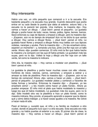 Muy interesante
Había una vez, un niño pequeño que comenzó a ir a la escuela. Era
bastante pequeño y la escuela muy grande. Cuando descubrió que podía
entrar en su aula desde la puerta que daba al exterior, estuvo feliz y la
escuela no le pareció tan grande. Una mañana, la maestra dijo:- Hoy
vamos a hacer un dibujo. – ¡Qué bien!- pensó el pequeño-. Le gustaba
dibujar y podía hacer de todo: vacas, trenes, pollos, tigres, leones, barcos.
Sacó entonces su caja de lápices y empezó a dibujar, pero la maestra dijo:
– ¡Esperen, aún no es tiempo de empezar! Aún no he dicho lo que vamos
a dibujar. Hoy vamos a dibujar flores. – ¡Qué bien! -pensó el niño. Le
gustaba hacer flores y empezó a dibujar flores muy bellas con sus lápices
violetas, naranjas y azules. Pero la maestra dijo: – ¡Yo les enseñaré cómo,
esperen un momento! – y, tomando una tiza, pintó una flor roja con un tallo
verde. Ahora -dijo- pueden comenzar. El niño miró la flor que había hecho
la maestra y la comparó con las que él había pintado. Le gustaban más las
suyas, pero no lo dijo. Volteó la hoja y dibujó una flor roja con un tallo
verde, tal como la maestra lo indicara.
Otro día, la maestra dijo: – Hoy vamos a modelar con plastilina. – ¡Qué
bien! -pensó el niño.
Le gustaba la plastilina y podía hacer muchas cosas con ella: víboras,
hombres de nieve, ratones, carros, camiones; y empezó a estirar y a
amasar su bola de plastilina. Pero la maestra dijo: – ¡Esperen, aún no es
tiempo de comenzar! Ahora -dijo- vamos a hacer un plato. – ¡Qué bien!-
pensó el pequeño-. Le gustaba modelar platos y comenzó a hacerlos de
todas formas y tamaños. Entonces la maestra dijo: – ¡Esperen, yo les
enseñaré cómo! – y les mostró cómo hacer un plato hondo-. Ahora ya
pueden empezar. El niño miró el plato que había modelado la maestra y
luego los que él había modelado. Le gustaban más los suyos, pero no lo
dijo. Sólo modeló otra vez la plastilina e hizo un plato hondo, como la
maestra indicara. Muy pronto, el pequeño aprendió a esperar que le dijeran
qué y cómo debía trabajar, y a hacer cosas iguales a la maestra. No volvió
a hacer nada él sólo.
Pasó el tiempo y, sucedió que, el niño y su familia se mudaron a otra
ciudad, donde el pequeño tuvo que ir a otra escuela. Esta escuela era más
grande y no había puertas al exterior a su aula. El primer día de clase, la
maestra dijo: – Hoy vamos a hacer un dibujo.- ¡Qué bien!- pensó el
 
