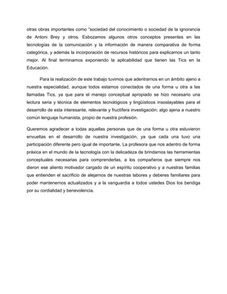 otras obras importantes como “sociedad del conocimiento o sociedad de la ignorancia
de Antoni Brey y otros. Esbozamos algunos otros conceptos presentes en las
tecnologías de la comunicación y la información de manera comparativa de forma
categórica, y además la incorporación de recursos históricos para explicarnos un tanto
mejor. Al final terminamos exponiendo la aplicabilidad que tienen las Tics en la
Educación.
Para la realización de este trabajo tuvimos que adentrarnos en un ámbito ajeno a
nuestra especialidad, aunque todos estamos conectados de una forma u otra a las
llamadas Tics, ya que para el manejo conceptual apropiado se hizo necesario una
lectura seria y técnica de elementos tecnológicos y lingüísticos insoslayables para el
desarrollo de esta interesante, relevante y fructífera investigación; algo ajena a nuestro
común lenguaje humanista, propio de nuestra profesión.
Queremos agradecer a todas aquellas personas que de una forma u otra estuvieron
envueltas en el desarrollo de nuestra investigación, ya que cada una tuvo una
participación diferente pero igual de importante. La profesora que nos adentro de forma
práxica en el mundo de la tecnología con la delicadeza de brindarnos las herramientas
conceptuales necesarias para comprenderlas, a los compañeros que siempre nos
dieron ese aliento motivador cargado de un espíritu cooperativo y a nuestras familias
que entienden el sacrificio de alejarnos de nuestras labores y deberes familiares para
poder mantenernos actualizados y a la vanguardia a todos ustedes Dios los bendiga
por su cordialidad y benevolencia.
 