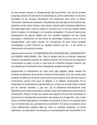 de ese proceso requiere un desaprendizaje del conocimiento. Una de las grandes
preguntas producto de esta forma de aprendizaje es ¿Cómo potencializar el uso de la
tecnología en los procesos educativos? Con fenómenos tales como: la Sobre-
información, sistemas de evaluación, competencias son solo algunos de los temas que
aparecen en ella. Como siempre, para pensar y discutir estas cuestiones polémicas a
las cuales llega Cobo, entre las cuales se encuentra que no hay una relación directa
entre el acceso a la tecnología y la innovación pedagógica. Al parecer tenemos que
desapegarnos de algunos objetos que han quedado rezagados con las nuevas
tecnologías y adentrarnos en esta forma de aprendizaje necesario, como lo es el
desaprendizaje, para lograr asimilar las innovaciones de esta nueva sociedad
tecnologizada y poder incluirnos en aquellos cambios que día a día buscan el
mejoramiento de la persona humana.
Seguido esta el tema de "LA IGNORANCIA DE LA SOCIEDAD DEL CONOCIMIENTO"
DE ROBERT KURZ KRISIS. Citó: “Será el estadio final de la evolución intelectual
moderna una grotesca imitación de nuestras acciones más triviales por las máquinas?
Conocimiento es poder: he aquí un viejo lema de la filosofía burguesa moderna, que
fue utilizado por el movimiento de los trabajadores europeos del siglo XIX.”
Antiguamente el conocimiento era visto como algo sagrado. Desde siempre los
hombres se esforzaron por acumular y transmitir conocimientos. Al fin de cuentas, toda
sociedad se define por el tipo de conocimiento de que dispone. Esto vale tanto para el
conocimiento natural como para el religioso o la reflexión teórico-social. En la
modernidad, el conocimiento es representado, por un lado, por el saber oficial, marcado
por las ciencias naturales, y, por otro, por la inteligencia libre-fluctuante (Karl
Mannheim) de la crítica social teórica. Desde el siglo XVIII predominan esas formas de
conocimiento. Parece increíble que desde hace algunos años se esté difundiendo el
discurso de la “sociedad del conocimiento” que adviene con el siglo XXI; como si sólo
ahora se hubiese descubierto el verdadero conocimiento y como si la sociedad hasta
hoy no hubiese sido una ¿sociedad del conocimiento?. Al menos los paladines de la
nueva palabra-clave sugieren algo así como un progreso intelectual, un nuevo
significado, una apreciación más elevada y una generalización del conocimiento en la
 