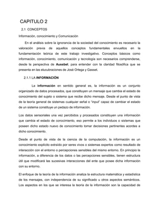 CAPITULO 2
2.1 CONCEPTOS
Información, conocimiento y Comunicación
En el análisis sobre la ignorancia de la sociedad del conocimiento es necesario la
valoración previa de aquellos conceptos fundamentales envueltos en la
fundamentación teórica de este trabajo investigativo. Conceptos básicos como
información, conocimiento, comunicación y tecnología son necesarios comprenderse,
desde la perspectiva de Aussbel, para entender con la claridad filosófica que se
presenta en las elucubraciones de José Ortega y Gasset.
2.1.1 LA INFORMACIÓN
La información en sentido general es, la información es un conjunto
organizado de datos procesados, que constituyen un mensaje que cambia el estado de
conocimiento del sujeto o sistema que recibe dicho mensaje. Desde el punto de vista
de la teoría general de sistemas cualquier señal o “input” capaz de cambiar el estado
de un sistema constituye un pedazo de información.
Los datos sensoriales una vez percibidos y procesados constituyen una información
que cambia el estado de conocimiento, eso permite a los individuos o sistemas que
poseen dicho estado nuevo de conocimiento tomar decisiones pertinentes acordes a
dicho conocimiento.
Desde el punto de vista de la ciencia de la computación, la información es un
conocimiento explícito extraído por seres vivos o sistemas expertos como resultado de
interacción con el entorno o percepciones sensibles del mismo entorno. En principio la
información, a diferencia de los datos o las percepciones sensibles, tienen estructura
útil que modificará las sucesivas interacciones del ente que posee dicha información
con su entorno.
El enfoque de la teoría de la información analiza la estructura matemática y estadística
de los mensajes, con independencia de su significado u otros aspectos semánticos.
Los aspectos en los que se interesa la teoría de la información son la capacidad de
 