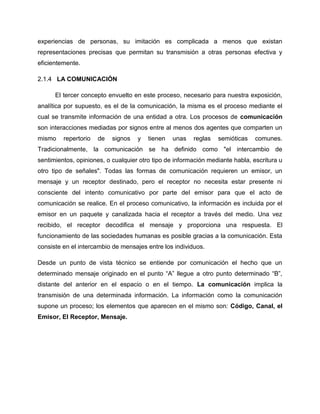 experiencias de personas, su imitación es complicada a menos que existan
representaciones precisas que permitan su transmisión a otras personas efectiva y
eficientemente.
2.1.4 LA COMUNICACIÓN
El tercer concepto envuelto en este proceso, necesario para nuestra exposición,
analítica por supuesto, es el de la comunicación, la misma es el proceso mediante el
cual se transmite información de una entidad a otra. Los procesos de comunicación
son interacciones mediadas por signos entre al menos dos agentes que comparten un
mismo repertorio de signos y tienen unas reglas semióticas comunes.
Tradicionalmente, la comunicación se ha definido como "el intercambio de
sentimientos, opiniones, o cualquier otro tipo de información mediante habla, escritura u
otro tipo de señales". Todas las formas de comunicación requieren un emisor, un
mensaje y un receptor destinado, pero el receptor no necesita estar presente ni
consciente del intento comunicativo por parte del emisor para que el acto de
comunicación se realice. En el proceso comunicativo, la información es incluida por el
emisor en un paquete y canalizada hacia el receptor a través del medio. Una vez
recibido, el receptor decodifica el mensaje y proporciona una respuesta. El
funcionamiento de las sociedades humanas es posible gracias a la comunicación. Esta
consiste en el intercambio de mensajes entre los individuos.
Desde un punto de vista técnico se entiende por comunicación el hecho que un
determinado mensaje originado en el punto “A” llegue a otro punto determinado “B”,
distante del anterior en el espacio o en el tiempo. La comunicación implica la
transmisión de una determinada información. La información como la comunicación
supone un proceso; los elementos que aparecen en el mismo son: Código, Canal, el
Emisor, El Receptor, Mensaje.
 