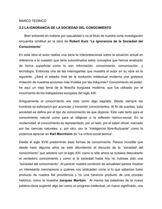 MARCO TEORICO
2.2 LA IGNORANCIA DE LA SOCIEDAD DEL CONOCIMIENTO
Bien entrando en materia por casualidad o no el titulo de nuestra corta investigación
encuentra similitud en la obra de Robert Kurz “La ignorancia de la Sociedad del
Conocimiento”
En esta obra el autor realiza una seria te interpretaciones sobre la situación actual en
referencia a la cuestión que tiene subordinados estos conceptos que hemos analizado
de forma superficial como lo son información, conocimiento, comunicación, y
tecnología. Entonces una de las interrogantes que muestra el autor en su obre es la
siguiente: ¿Será el estadio final de la evolución intelectual moderna una grotesca
imitación de nuestras acciones más triviales por las máquinas? Conocimiento es poder:
he aquí un viejo lema de la filosofía burguesa moderna, que fue utilizado por el
movimiento de los trabajadores europeos del siglo XIX.
Antiguamente el conocimiento era visto como algo sagrado. Desde siempre los
hombres se esforzaron por acumular y transmitir conocimientos. Al fin de cuentas, toda
sociedad se define por el tipo de conocimiento de que dispone. Esto vale tanto para el
conocimiento natural como para el religioso o la reflexión teórico-social. En la
modernidad, el conocimiento es representado, por un lado, por el saber oficial, marcado
por las ciencias naturales, y, por otro, por la “inteligencia libre-fluctuante” como lo
podemos apreciar en Karl Mannheim de “La crítica social teórica”.
Desde el siglo XVIII predominan esas formas de conocimiento. Parece increíble que
desde hace algunos años se esté difundiendo el discurso de la “sociedad del
conocimiento” que adviene con el siglo XXI; como si sólo ahora se hubiese descubierto
el verdadero conocimiento y como si la sociedad hasta hoy no hubiese sido una
“sociedad del conocimiento”. Al parecer nuestra condición de actualidad parece mostrar
un interesante menosprecio a quiénes nos anteceden como si lo que sabemos fuera
producto de nuestra fiel providencia y no una herencia producto de una proceso
histórico, como lo muestra Jacques Maritain. Al menos los paladines de la nueva
palabra-clave sugieren algo así como un progreso intelectual, un nuevo significado, una
 