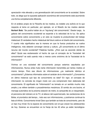 apreciación más elevada y una generalización del conocimiento en la sociedad. Sobre
todo, se alega que la supuesta aplicación económica del conocimiento está asumiendo
una forma completamente diferente.
En el análisis propio de la Filosofía de los medios, es notable una euforia en lo que
respecta al tema en particular, por ejemplo, en el filósofo de los medios alemán
Norbert Bolz: “Se podría hablar de un “big-bang” del conocimiento”. Desde luego, la
galaxia del conocimiento occidental se expande a la velocidad de la luz. Se aplica
conocimiento sobre conocimiento y en esto se muestra la productividad del trabajo
intelectual. El verdadero hecho intelectual del futuro está en el diseño del conocimiento.
Y cuanto más significativa sea la manera en que la fuerza productiva se vuelva
inteligencia, más deberán converger ciencia y cultura. ¿El conocimiento es el último
recurso del mundo occidental? Palabras fuertes. ¿Pero qué se esconde detrás de
ellas? Quizá sea esclarecedor el hecho de que el concepto de la ?sociedad del
conocimiento? se está usando más o menos como sinónimo de la ?sociedad de la
información?
Vivimos en una sociedad del conocimiento porque estamos sepultados por
informaciones. Nunca antes hubo tanta información transmitida por tantos medios al
mismo tiempo. Pero ese diluvio de informaciones ¿es realmente idéntico al
conocimiento? ¿Estamos informados sobre el carácter de la información? ¿Conocemos
en última instancia qué tipo de conocimiento es éste? En rigor, el concepto de
información no coincide de ningún modo con una comprensión bien elaborada del
conocimiento. El significado de ?información? es tomado en un sentido mucho más
amplio y se refiere también a procedimientos mecánicos. El sonido de una bocina, el
mensaje automático de la próxima estación de metro, la campanilla de un despertador,
el panorama del noticiero en la TV, el altavoz del supermercado, las oscilaciones de la
Bolsa, el pronóstico del tiempo... todo eso son informaciones, y podríamos continuar la
lista al infinito. Conocimiento trivial Claro que también se trata de conocimiento, pero de
un tipo muy trivial. Es la especie de conocimiento con el que crecen los adolescentes
de hoy. Quienes se encuentran en la franja de los 40 años ya están tecnológica-
 