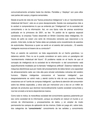 comunicativamente armados hasta los dientes. Pantallas y “displays” son para ellos
casi partes del cuerpo y órganos sensoriales.
Desde el punto de vista de una “fuerza productiva inteligencia” o de un “acontecimiento
intelectual del futuro”, esto es un poco decepcionante. Quizás nos acerquemos más a
la verdad si comprendemos lo que se entiende por ?inteligencia? en la sociedad del
conocimiento o de la información. Así, en una típica nota de prensa económica
publicada en la primavera de 2001, se lee: ?A pedido de la agencia espacial
canadiense, la empresa Tactex desarrolló en British Columbia telas inteligentes. En
trozos de paño se cosen una serie de minúsculos censores que reaccionan a la
presión. Ante todo, la tela de Tactex debe ser probada como revestimiento de asientos
de automóviles. Reconoce a quien se sentó en el asiento del conductor... El asiento
inteligente reconoce el trasero de su conductor?
Para un asiento de automóvil, se trata seguramente de un hecho grandioso. Lo
debemos admitir. Pero no se lo puede considerar en serio como un paradigma del
“acontecimiento intelectual del futuro”. El problema reside en el hecho de que el
concepto de inteligencia de la sociedad de la información -o del conocimiento- está
específicamente modelado por la llamada “inteligencia artificial”. Estamos hablando de
máquinas electrónicas que por medio del procesamiento de datos tienen una capacidad
de almacenamiento cada vez más alta para simular actividades rutinarias del cerebro
humano. Objetos inteligentes conocemos el “ascensor inteligente”, que
desgraciadamente se volvió malo y atentó contra la vida de sus usuarios. Nuevas
creaciones son el “carrito de compras inteligente”, que llama la atención del consumidor
sobre las ofertas especiales, y otros solo por mencionar uno o dos en un millón de
ejemplo de productos que dominan tecnocráticamente nuestra sociedad consumista y
nos han enviado a la tecno-dependencia masiva.
Como todo lo indica, la maravillosa sociedad del conocimiento aparece justamente por
eso como sociedad de la información, porque se empeña en reducir el mundo a un
cúmulo de informaciones y procesamientos de datos, y en ampliar de modo
permanente los campos de aplicación de los mismos. Están en juego ahí, sobre todo,
dos categorías de “conocimiento”: conocimiento de las señales y conocimiento
 
