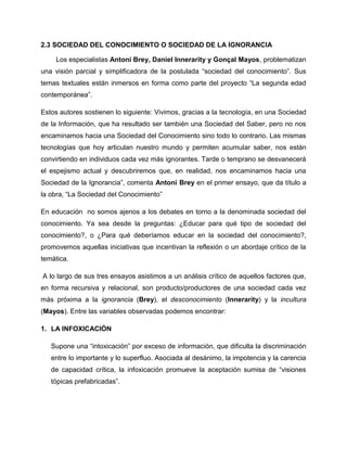 2.3 SOCIEDAD DEL CONOCIMIENTO O SOCIEDAD DE LA IGNORANCIA
Los especialistas Antoni Brey, Daniel Innerarity y Gonçal Mayos, problematizan
una visión parcial y simplificadora de la postulada “sociedad del conocimiento”. Sus
temas textuales están inmersos en forma como parte del proyecto “La segunda edad
contemporánea”.
Estos autores sostienen lo siguiente: Vivimos, gracias a la tecnología, en una Sociedad
de la Información, que ha resultado ser también una Sociedad del Saber, pero no nos
encaminamos hacia una Sociedad del Conocimiento sino todo lo contrario. Las mismas
tecnologías que hoy articulan nuestro mundo y permiten acumular saber, nos están
convirtiendo en individuos cada vez más ignorantes. Tarde o temprano se desvanecerá
el espejismo actual y descubriremos que, en realidad, nos encaminamos hacia una
Sociedad de la Ignorancia”, comenta Antoni Brey en el primer ensayo, que da título a
la obra, “La Sociedad del Conocimiento”
En educación no somos ajenos a los debates en torno a la denominada sociedad del
conocimiento. Ya sea desde la preguntas: ¿Educar para qué tipo de sociedad del
conocimiento?, o ¿Para qué deberíamos educar en la sociedad del conocimiento?,
promovemos aquellas iniciativas que incentivan la reflexión o un abordaje crítico de la
temática.
A lo largo de sus tres ensayos asistimos a un análisis crítico de aquellos factores que,
en forma recursiva y relacional, son producto/productores de una sociedad cada vez
más próxima a la ignorancia (Brey), el desconocimiento (Innerarity) y la incultura
(Mayos). Entre las variables observadas podemos encontrar:
1. LA INFOXICACIÓN
Supone una “intoxicación” por exceso de información, que dificulta la discriminación
entre lo importante y lo superfluo. Asociada al desánimo, la impotencia y la carencia
de capacidad crítica, la infoxicación promueve la aceptación sumisa de “visiones
tópicas prefabricadas”.
 