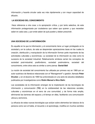 información y hacerla circular cada vez más rápidamente y con mayor capacidad de
difusión.
LA SOCIEDAD DEL CONOCIMIENTO
Hace referencia a otra cosa: a la apropiación crítica, y por tanto selectiva, de esta
información protagonizada por ciudadanos que saben que quieren y que necesitan
saber en cada caso, y por ende saben de qué pueden y deben prescindir.
UNA SOCIEDAD DE LA INFORMACIÓN
Es aquella en la que la información y el conocimiento tiene un lugar privilegiado en la
sociedad y en la cultura, de esta se desprenden apreciaciones laxas en las cuales la
creación, distribución y manipulación de la información forman parte importante de las
actividades culturales y económicas. La sociedad de la información es vista como la
sucesora de la sociedad industrial. Relativamente similares serían los conceptos de
sociedad post-industrial, postfordismo, sociedad postmoderna, sociedad del
conocimiento, entre otros esto es similar a como piensa Daniel Bell
La noción de sociedad del conocimiento fue utilizada por primera vez en 1969 por un
autor austríaco de literatura relacionada con el "Management" o gestión, llamado Peter
Drucker, y en el decenio de 1990 fue profundizada en una serie de estudios detallados
publicados por investigadores como Robin Mansel o Nico Stehr.
Las sociedades de la información emergen de la implantación de las tecnologías de
información y comunicación (TIC) en la cotidianeidad de las relaciones sociales,
culturales y económicas en el seno de una comunidad, y de forma más amplia,
eliminando las barreras del espacio y el tiempo en ellas, facilitando una comunicación
ubicua y asíncrona.
La eficacia de estas nuevas tecnologías que actúan sobre elementos tan básicos de la
persona como son el habla, el recuerdo o el aprendizaje, modifica en muchos sentidos
 