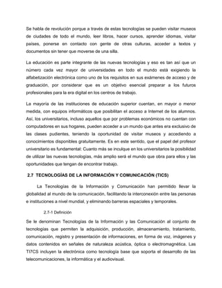 Se habla de revolución porque a través de estas tecnologías se pueden visitar museos
de ciudades de todo el mundo, leer libros, hacer cursos, aprender idiomas, visitar
países, ponerse en contacto con gente de otras culturas, acceder a textos y
documentos sin tener que moverse de una silla.
La educación es parte integrante de las nuevas tecnologías y eso es tan así que un
número cada vez mayor de universidades en todo el mundo está exigiendo la
alfabetización electrónica como uno de los requisitos en sus exámenes de acceso y de
graduación, por considerar que es un objetivo esencial preparar a los futuros
profesionales para la era digital en los centros de trabajo.
La mayoría de las instituciones de educación superior cuentan, en mayor o menor
medida, con equipos informáticos que posibilitan el acceso a Internet de los alumnos.
Así, los universitarios, incluso aquellos que por problemas económicos no cuentan con
computadores en sus hogares, pueden acceder a un mundo que antes era exclusivo de
las clases pudientes, teniendo la oportunidad de visitar museos y accediendo a
conocimientos disponibles gratuitamente. Es en este sentido, que el papel del profesor
universitario es fundamental: Cuanto más se inculque en los universitarios la posibilidad
de utilizar las nuevas tecnologías, más amplio será el mundo que obra para ellos y las
oportunidades que tengan de encontrar trabajo.
2.7 TECNOLOGÍAS DE LA INFORMACIÓN Y COMUNICACIÓN (TICS)
La Tecnologías de la Información y Comunicación han permitido llevar la
globalidad al mundo de la comunicación, facilitando la interconexión entre las personas
e instituciones a nivel mundial, y eliminando barreras espaciales y temporales.
2.7-1 Definición
Se le denominan Tecnologías de la Información y las Comunicación al conjunto de
tecnologías que permiten la adquisición, producción, almacenamiento, tratamiento,
comunicación, registro y presentación de informaciones, en forma de voz, imágenes y
datos contenidos en señales de naturaleza acústica, óptica o electromagnética. Las
TI7CS incluyen la electrónica como tecnología base que soporta el desarrollo de las
telecomunicaciones, la informática y el audiovisual.
 