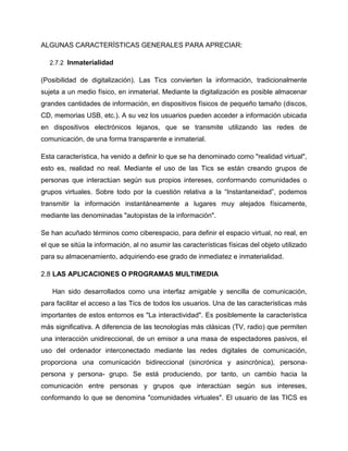 ALGUNAS CARACTERÍSTICAS GENERALES PARA APRECIAR:
2.7.2 Inmaterialidad
(Posibilidad de digitalización). Las Tics convierten la información, tradicionalmente
sujeta a un medio físico, en inmaterial. Mediante la digitalización es posible almacenar
grandes cantidades de información, en dispositivos físicos de pequeño tamaño (discos,
CD, memorias USB, etc.). A su vez los usuarios pueden acceder a información ubicada
en dispositivos electrónicos lejanos, que se transmite utilizando las redes de
comunicación, de una forma transparente e inmaterial.
Esta característica, ha venido a definir lo que se ha denominado como "realidad virtual",
esto es, realidad no real. Mediante el uso de las Tics se están creando grupos de
personas que interactúan según sus propios intereses, conformando comunidades o
grupos virtuales. Sobre todo por la cuestión relativa a la “Instantaneidad”, podemos
transmitir la información instantáneamente a lugares muy alejados físicamente,
mediante las denominadas "autopistas de la información".
Se han acuñado términos como ciberespacio, para definir el espacio virtual, no real, en
el que se sitúa la información, al no asumir las características físicas del objeto utilizado
para su almacenamiento, adquiriendo ese grado de inmediatez e inmaterialidad.
2.8 LAS APLICACIONES O PROGRAMAS MULTIMEDIA
Han sido desarrollados como una interfaz amigable y sencilla de comunicación,
para facilitar el acceso a las Tics de todos los usuarios. Una de las características más
importantes de estos entornos es "La interactividad". Es posiblemente la característica
más significativa. A diferencia de las tecnologías más clásicas (TV, radio) que permiten
una interacción unidireccional, de un emisor a una masa de espectadores pasivos, el
uso del ordenador interconectado mediante las redes digitales de comunicación,
proporciona una comunicación bidireccional (sincrónica y asincrónica), persona-
persona y persona- grupo. Se está produciendo, por tanto, un cambio hacia la
comunicación entre personas y grupos que interactúan según sus intereses,
conformando lo que se denomina "comunidades virtuales". El usuario de las TICS es
 