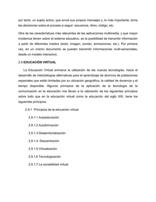 por tanto, un sujeto activo, que envía sus propios mensajes y, lo más importante, toma
las decisiones sobre el proceso a seguir: secuencia, ritmo, código, etc.
Otra de las características más relevantes de las aplicaciones multimedia, y que mayor
incidencia tienen sobre el sistema educativo, es la posibilidad de transmitir información
a partir de diferentes medios (texto, imagen, sonido, animaciones, etc.). Por primera
vez, en un mismo documento se pueden transmitir informaciones multi-sensoriales,
desde un modelo interactivo.
2.9 EDUCACIÓN VIRTUAL
La Educación Virtual enmarca la utilización de las nuevas tecnologías, hacia el
desarrollo de metodologías alternativas para el aprendizaje de alumnos de poblaciones
especiales que están limitadas por su ubicación geográfica, la calidad de docencia y el
tiempo disponible. Algunos principios de la aplicación de la tecnología de la
comunicación en la educación nos llevan a la valoración de los siguientes principios
sobre todo que en la educación virtual como la educación del siglo XXI, tiene los
siguientes principios.
2.9-1 Principios de la educación virtual
2.9.1.1 Autoeducación
2.9.1.2 Autoformación
2.9.1.3 Desterritorialización
2.9.1.4. Descentración
2.9.1.5 Virtualización
2.9.1.6 Tecnologización
2.9.1.7 La sociabilidad virtual.
 