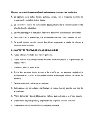 Algunas características generales de este proceso tenemos las siguientes:
1. Es oportuno para datos, textos, gráficos, sonido, voz e imágenes mediante la
programación periódica de tele clases.
2. Es económico, porque no es necesario desplazarse hasta la presencia del docente
o hasta el centro educativo.
3. Es innovador según la motivación interactivo de nuevos escenarios de aprendizaje
4. Es motivador en el aprendizaje, que estar enclaustrado en cuatro paredes del aula.
5. Es actual, porque permite conocer las últimas novedades a través de Internet y
sistemas de información.
2.10 ASPECTOS POSITIVOS PARA LOS EDUCANDOS
1. Puede adaptar el estudio a su horario personal.
2. Puede realizar sus participaciones de forma meditada gracias a la posibilidad de
trabajar offline.
3. El alumno tiene un papel activo.
4. Todos los alumnos tienen acceso a la enseñanza, no viéndose perjudicados
aquellos que no pueden acudir periódicamente a clases por motivos de trabajo, la
distancia...
5. Existe mejora de la calidad de aprendizaje.
6. Optimización del aprendizaje significativo: al mismo tiempo asimila otro tipo de
aprendizajes.
7. Ahorro de tiempo y dinero. El educando no tiene que centrarse al centro de estudio.
8. El estudiante es protagonista y responsable de su propio proceso formativo.
9. El estudiante recibe una instrucción más personalizada.
 
