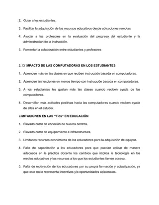 2. Guiar a los estudiantes.
3. Facilitar la adquisición de los recursos educativos desde ubicaciones remotas
4. Ayudar a los profesores en la evaluación del progreso del estudiante y la
administración de la instrucción.
5. Fomentar la colaboración entre estudiantes y profesores
2.13 IMPACTO DE LAS COMPUTADORAS EN LOS ESTUDIANTES
1. Aprenden más en las clases en que reciben instrucción basada en computadoras.
2. Aprenden las lecciones en menos tiempo con instrucción basada en computadoras.
3. A los estudiantes les gustan más las clases cuando reciben ayuda de las
computadoras.
4. Desarrollan más actitudes positivas hacia las computadoras cuando reciben ayuda
de ellas en el estudio.
LIMITACIONES EN LAS “Tics” EN EDUCACIÓN
1. Elevado costo de conexión de nuevos centros.
2. Elevado costo de equipamiento e infraestructura.
3. Limitados recursos económicos de los educadores para la adquisición de equipos.
4. Falta de capacitación a los educadores para que puedan aplicar de manera
adecuada en la práctica docente los cambios que implica la tecnología en los
medios educativos y los recursos a los que los estudiantes tienen acceso.
5. Falta de motivación de los educadores por su propia formación y actualización, ya
que esta no le representa incentivos y/o oportunidades adicionales.
 