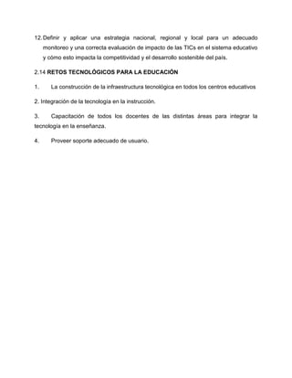 12.Definir y aplicar una estrategia nacional, regional y local para un adecuado
monitoreo y una correcta evaluación de impacto de las TICs en el sistema educativo
y cómo esto impacta la competitividad y el desarrollo sostenible del país.
2.14 RETOS TECNOLÓGICOS PARA LA EDUCACIÓN
1. La construcción de la infraestructura tecnológica en todos los centros educativos
2. Integración de la tecnología en la instrucción.
3. Capacitación de todos los docentes de las distintas áreas para integrar la
tecnología en la enseñanza.
4. Proveer soporte adecuado de usuario.
 