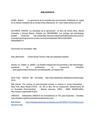 BIBLIOGRAFÍA
KURZ, Robert. La ignorancia de la sociedad del conocimiento .Publicado en papel
en la versión brasileña de la revista Krisis (Alemania) En: http://www.sindominio.net/
AUTORES VARIOS “La Sociedad de la Ignorancia": un libro de Antoni Brey, Daniel
Innerarity y Gonçal Mayos. Editado por INFONOMIA, con prólogo del antropólogo
Eudald Carbonell. http://didactalia.net/comunidad/materialeducativo/recurso/La-
Sociedad-de-la-Ignorancia-un-libro-de-Antoni/da26cdb5-097b-4d59-9505-
6b5bd2b66714
Diccionario de conceptos. Http
Karl_Mannheim Crítica Social Teórica.-http://es.wikipedia.org/wiki/
Andreu, R.; Sieber, S. (2000), “La Gestión Integral del Conocimiento y del Aprendizaje”,
pendiente de publicación en Economía Industrial.
...www.gestiondelconocimiento.com/bibliografia_conceptos.htm
Sven Tode Historia del mercadeo, http://www.slideshare.net/dipaxxz/charla-aaap-
2010.
Bell, Daniel. The coming of post-industrial society; a venture in social forecasting. -
New York, Basic Books [1973]. - xiii, 507 p. illus. 25 cm. [traducción: Advenimiento de
La Sociedad Post-Industrial . - Alianza (January, 1992). - ISBN: 8420621498.].
http://vecam.org/article518.html.
UNESCO Estándares UNESCO de Competencia en TIC para Docentes – Eduteka.
www.eduteka.org/EstandaresDocentesUnesco.php.
Kofi Annan http://infogeekcatamarca.wordpress.com/2010/09/11/%c2%bfque-son-
las-tics-o-ntic/
 