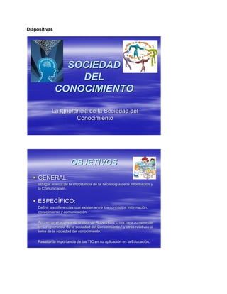 Diapositivas
SOCIEDADSOCIEDAD
DELDEL
CONOCIMIENTOCONOCIMIENTO
La Ignorancia de la Sociedad delLa Ignorancia de la Sociedad del
ConocimientoConocimiento
OBJETIVOSOBJETIVOS
 GENERAL:GENERAL:
Indagar acerca de la importancia de la TecnologIndagar acerca de la importancia de la Tecnologíía de la Informacia de la Informacióón yn y
la Comunicacila Comunicacióón.n.
 ESPECESPECÍÍFICO:FICO:
Definir las diferencias que existen entre los conceptos informacDefinir las diferencias que existen entre los conceptos informaciióón,n,
conocimiento y comunicaciconocimiento y comunicacióón.n.
Aproximar el anAproximar el anáálisis de la obra de Robert kurz crisis para comprenderlisis de la obra de Robert kurz crisis para comprender
lala ““La ignorancia de la sociedad del Conocimiento.La ignorancia de la sociedad del Conocimiento.”” y otras relativas aly otras relativas al
tema de la sociedad del conocimiento.tema de la sociedad del conocimiento.
Resaltar la importancia de las TIC en su aplicaciResaltar la importancia de las TIC en su aplicacióón en la Educacin en la Educacióón.n.
 