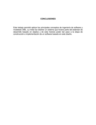 CONCLUSIONES



Este trabajo permitió aplicar los principales conceptos de ingeniería de software y
modelado UML. La meta fue diseñar un sistema que hiciera parte del estándar de
desarrollo basado en objetos y de esta manera poder dar paso a la etapa de
construcción e implementación de un software basado en este diseño.
 