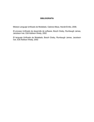 BIBLIOGRAFÍA



Módulo Lenguaje Unificado de Modelado, Cabrera Meza, Harold Emilio, 2006.

El proceso Unificado de desarrollo de software, Booch Graby, Rumbaugh James,
Jacobson Ivar, Edit Addison Wesly, 2002

El lenguaje Unificado de Modelado, Booch Graby, Rumbaugh James, Jacobson
Ivar, Edit Addison Wesly, 2002
 