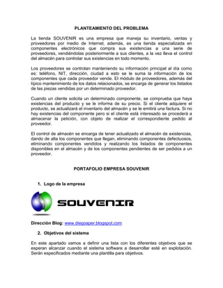 PLANTEAMIENTO DEL PROBLEMA

La tienda SOUVENIR es una empresa que maneja su inventario, ventas y
proveedores por medio de Internet, además, es una tienda especializada en
componentes electrónicos que compra sus existencias a una serie de
proveedores, vendiéndolas posteriormente a sus clientes, a la vez lleva el control
del almacén para controlar sus existencias en todo momento.

Los proveedores se controlan manteniendo su información principal al día como
es: teléfono, NIT, dirección, ciudad a esto se le suma la información de los
componentes que cada proveedor vende. El módulo de proveedores, además del
típico mantenimiento de los datos relacionados, se encarga de generar los listados
de las piezas vendidas por un determinado proveedor.

Cuando un cliente solicita un determinado componente, se comprueba que haya
existencias del producto y se le informa de su precio. Si el cliente adquiere el
producto, se actualizará el inventario del almacén y se le emitirá una factura. Si no
hay existencias del componente pero si el cliente está interesado se procederá a
almacenar la petición, con objeto de realizar el correspondiente pedido al
proveedor.

El control de almacén se encarga de tener actualizado el almacén de existencias,
dando de alta los componentes que llegan, eliminando componentes defectuosos,
eliminando componentes vendidos y realizando los listados de componentes
disponibles en el almacén y de los componentes pendientes de ser pedidos a un
proveedor.


                      PORTAFOLIO EMPRESA SOUVENIR


   1. Logo de la empresa




Dirección Blog: www.diegoaper.blogspot.com

   2. Objetivos del sistema

En este apartado vamos a definir una lista con los diferentes objetivos que se
esperan alcanzar cuando el sistema software a desarrollar esté en explotación.
Serán especificados mediante una plantilla para objetivos.
 