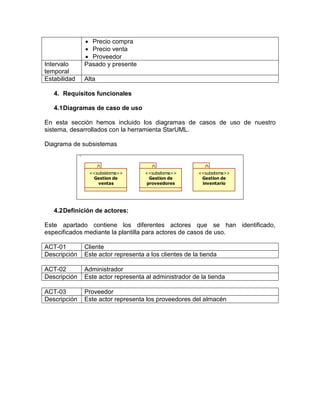 Precio compra
               Precio venta
               Proveedor
Intervalo     Pasado y presente
temporal
Estabilidad   Alta

   4. Requisitos funcionales

   4.1 Diagramas de caso de uso

En esta sección hemos incluido los diagramas de casos de uso de nuestro
sistema, desarrollados con la herramienta StarUML.

Diagrama de subsistemas



               <<subsistema>>       <<subsitema>>       <<subsitema>>
                Gestion de           Gestion de          Gestion de
                  ventas            proveedores          inventario




   4.2 Definición de actores:

Este apartado contiene los diferentes actores que se han identificado,
especificados mediante la plantilla para actores de casos de uso.

ACT-01        Cliente
Descripción   Este actor representa a los clientes de la tienda

ACT-02        Administrador
Descripción   Este actor representa al administrador de la tienda

ACT-03        Proveedor
Descripción   Este actor representa los proveedores del almacén
 