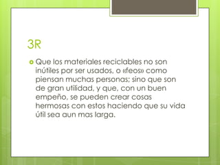 3R
 Que   los materiales reciclables no son
 inútiles por ser usados, o «feos» como
 piensan muchas personas; sino que son
 de gran utilidad, y que, con un buen
 empeño, se pueden crear cosas
 hermosas con estos haciendo que su vida
 útil sea aun mas larga.
 