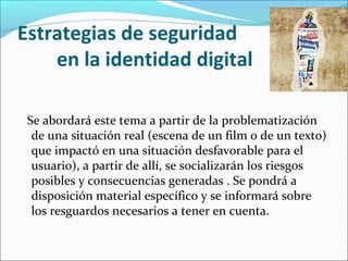 Estrategias de seguridad
en la identidad digital
Se abordará este tema a partir de la problematización
de una situación real (escena de un film o de un texto)
que impactó en una situación desfavorable para el
usuario), a partir de allí, se socializarán los riesgos
posibles y consecuencias generadas . Se pondrá a
disposición material específico y se informará sobre
los resguardos necesarios a tener en cuenta.
 