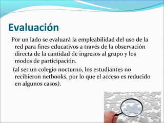 Evaluación
Por un lado se evaluará la empleabilidad del uso de la
red para fines educativos a través de la observación
directa de la cantidad de ingresos al grupo y los
modos de participación.
(al ser un colegio nocturno, los estudiantes no
recibieron netbooks, por lo que el acceso es reducido
en algunos casos).
 