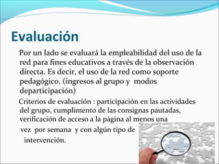 Evaluación
Por un lado se evaluará la empleabilidad del uso de la
red para fines educativos a través de la observación
directa. Es decir, el uso de la red como soporte
pedagógico. (ingresos al grupo y modos
departicipación)
Criterios de evaluación : participación en las actividades
del grupo, cumplimento de las consignas pautadas,
verificación de acceso a la página al menos una
vez por semana y con algún tipo de
intervención.

 