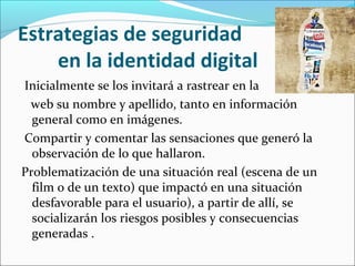 Estrategias de seguridad
en la identidad digital
Inicialmente se los invitará a rastrear en la
web su nombre y apellido, tanto en información
general como en imágenes.
Compartir y comentar las sensaciones que generó la
observación de lo que hallaron.
Problematización de una situación real (escena de un
film o de un texto) que impactó en una situación
desfavorable para el usuario), a partir de allí, se
socializarán los riesgos posibles y consecuencias
generadas .

 