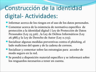 Construcción de la identidad
digital- Actividades:
Informar acerca de los riesgos en el uso de los datos personales.
Comentar acerca de la existencia de normativa especifica de

protección a la identidad digital ( Ley de Protección de Datos
Personales (Ley 25.326) , la Ley de Delitos Informáticos (Ley
26.388),y la Ley de Derecho de Autor (Ley 11.723).
Socializar algunas medidas preventivas contra el phishing, el
lado malicioso del spam y de la cadena de correos.
Socializar y comentar sobre las estrategias para acceder de
modo seguro en la red.
Se pondrá a disposición material específico y se informará sobre
los resguardos necesarios a tener en cuenta.

 