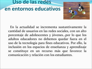 Uso de las redes
en entornos educativos
En la actualidad se incrementa sustantivamente la
cantidad de usuarios en las redes sociales, con un alto
porcentaje de adolescentes y jóvenes…por lo que los
adultos educadores no debemos quedar fuera en el
uso de la tecnología para fines educativos. Por ello, la
inclusión en los espacios de enseñanza y aprendizaje
se constituye en un recurso más que favorece la
comunicación y relación con los estudiantes.

 
