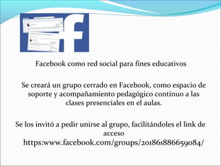 Facebook como red social para fines educativos
Se creará un grupo cerrado en Facebook, como espacio de
soporte y acompañamiento pedagógico continuo a las
clases presenciales en el aulas.
Se los invitó a pedir unirse al grupo, facilitándoles el link de
acceso

https:www.facebook.com/groups/201861886659084/

 