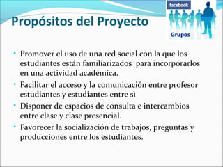 Propósitos del Proyecto
• Promover el uso de una red social con la que los

estudiantes están familiarizados para incorporarlos
en una actividad académica.
• Facilitar el acceso y la comunicación entre profesor
estudiantes y estudiantes entre sì
• Disponer de espacios de consulta e intercambios
entre clase y clase presencial.
• Favorecer la socialización de trabajos, preguntas y
producciones entre los estudiantes.

 