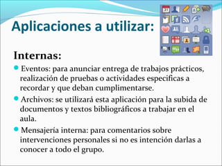 Aplicaciones a utilizar:
Internas:
Eventos: para anunciar entrega de trabajos prácticos,

realización de pruebas o actividades especificas a
recordar y que deban cumplimentarse.
Archivos: se utilizará esta aplicación para la subida de
documentos y textos bibliográficos a trabajar en el
aula.
Mensajería interna: para comentarios sobre
intervenciones personales si no es intención darlas a
conocer a todo el grupo.

 