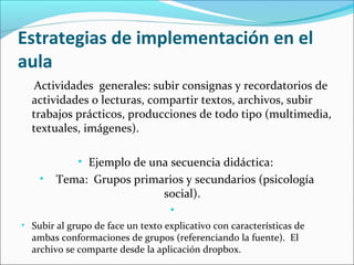 Estrategias de implementación en el
aula
Actividades generales: subir consignas y recordatorios de
actividades o lecturas, compartir textos, archivos, subir
trabajos prácticos, producciones de todo tipo (multimedia,
textuales, imágenes).
• Ejemplo de una secuencia didáctica:
•

Tema: Grupos primarios y secundarios (psicología
social).
•

• Subir al grupo de face un texto explicativo con características de

ambas conformaciones de grupos (referenciando la fuente). El
archivo se comparte desde la aplicación dropbox.

 