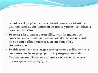 • Se publica el propósito de la actividad: conocer e identificar

distintos tipos de conformación de grupos y poder identificar la
pertenencia a ellos.
• Se invita a los alumnos a ejemplificar con los grupos que
conocen (si son primarios o secundarios) y comentar a cuál
tipo de grupo ellos pertenecen, en qué situación y
circunstancias.
• Se pide que suban una imagen que represente gráficamente la
conformación de un grupo primario y un grupo secundario.
• Finalmente, se solicita que expresen su sensación ante esta
nueva experiencia pedagógica.

 
